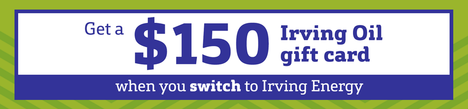 Get a $150 Irving Oil gift card when you switch to Irving Energy. Get a $150 Irving Oil gift card when you switch to Irving Energy.